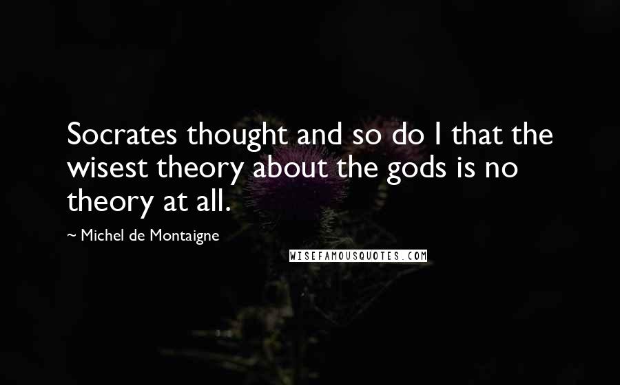 Michel De Montaigne Quotes: Socrates thought and so do I that the wisest theory about the gods is no theory at all.