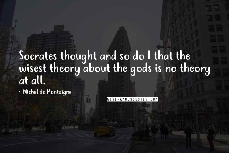 Michel De Montaigne Quotes: Socrates thought and so do I that the wisest theory about the gods is no theory at all.
