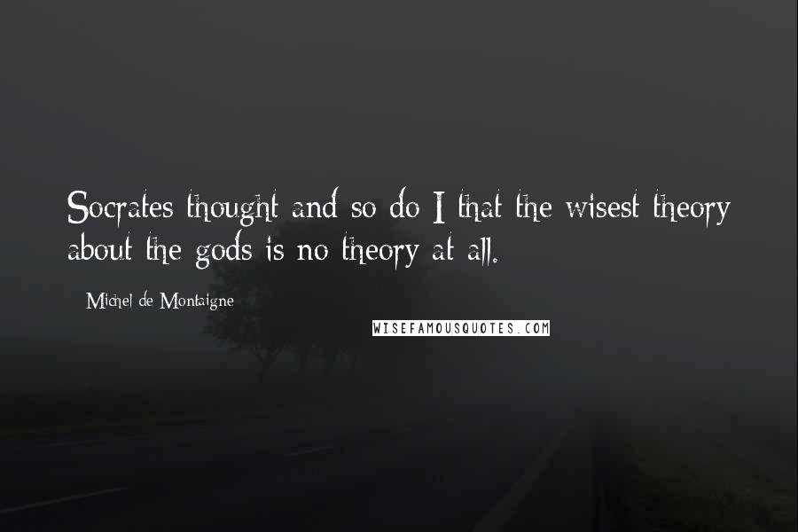 Michel De Montaigne Quotes: Socrates thought and so do I that the wisest theory about the gods is no theory at all.