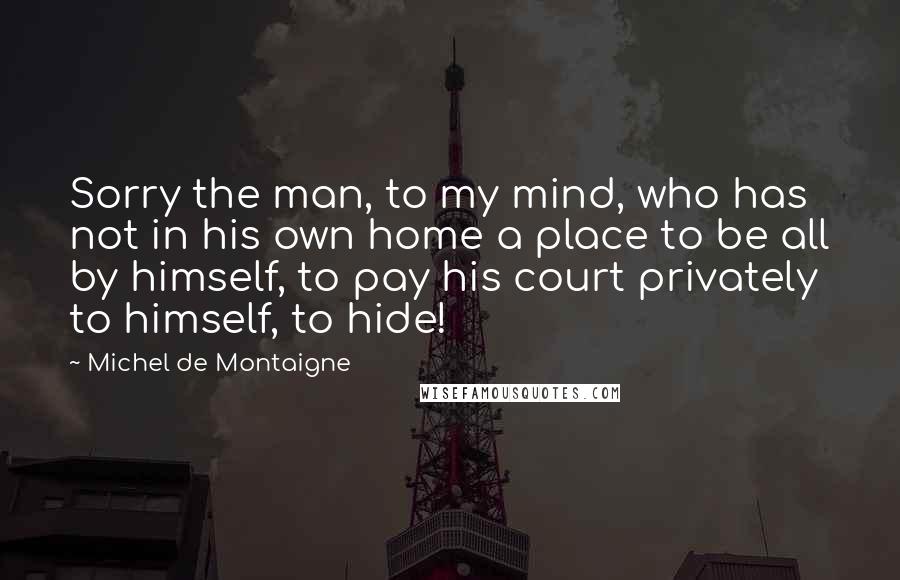 Michel De Montaigne Quotes: Sorry the man, to my mind, who has not in his own home a place to be all by himself, to pay his court privately to himself, to hide!