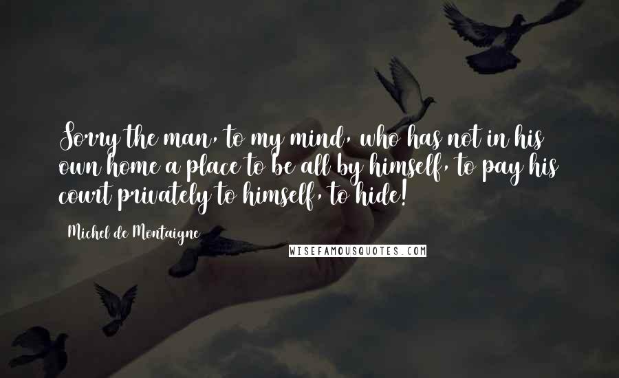 Michel De Montaigne Quotes: Sorry the man, to my mind, who has not in his own home a place to be all by himself, to pay his court privately to himself, to hide!