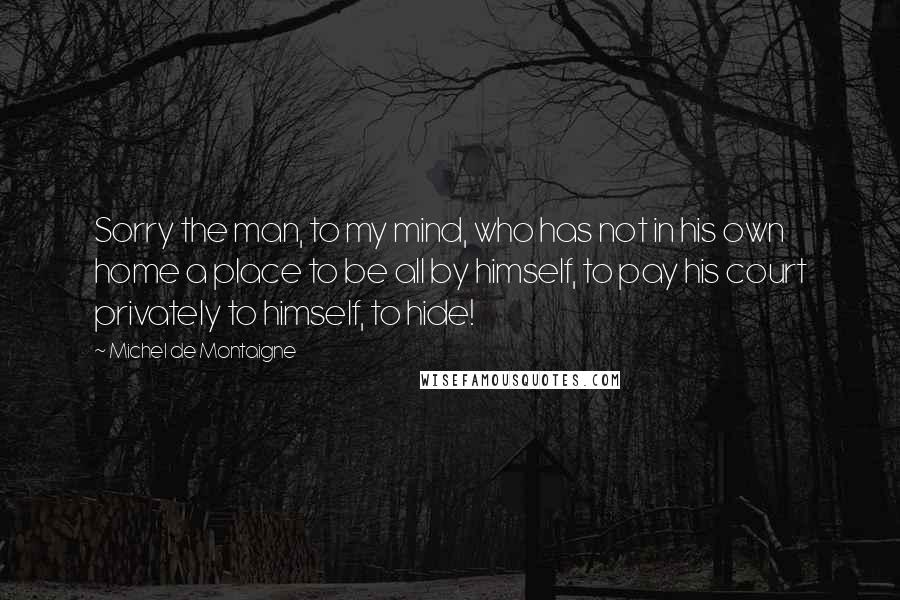 Michel De Montaigne Quotes: Sorry the man, to my mind, who has not in his own home a place to be all by himself, to pay his court privately to himself, to hide!