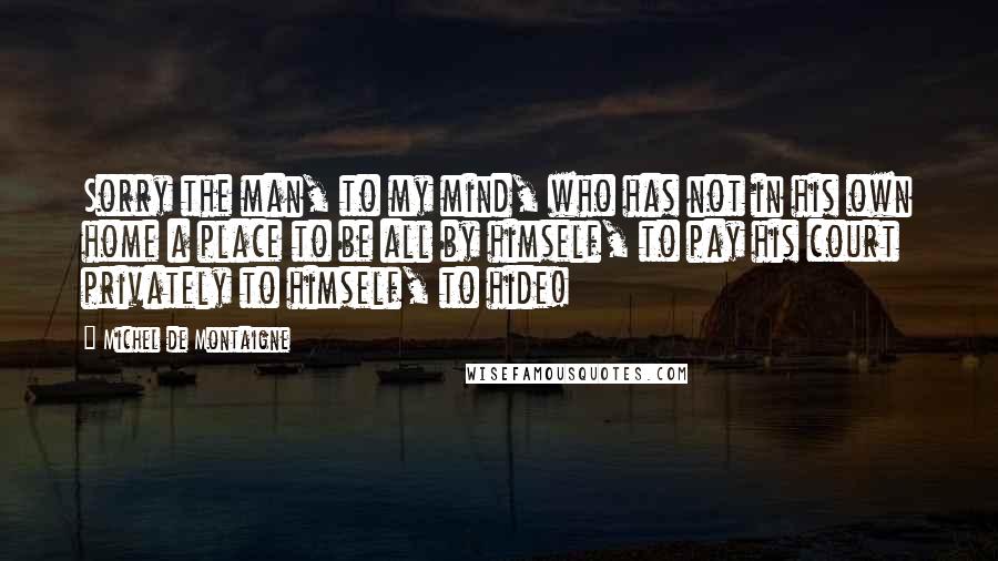 Michel De Montaigne Quotes: Sorry the man, to my mind, who has not in his own home a place to be all by himself, to pay his court privately to himself, to hide!