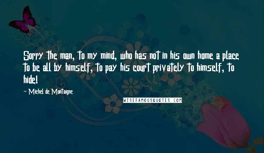 Michel De Montaigne Quotes: Sorry the man, to my mind, who has not in his own home a place to be all by himself, to pay his court privately to himself, to hide!