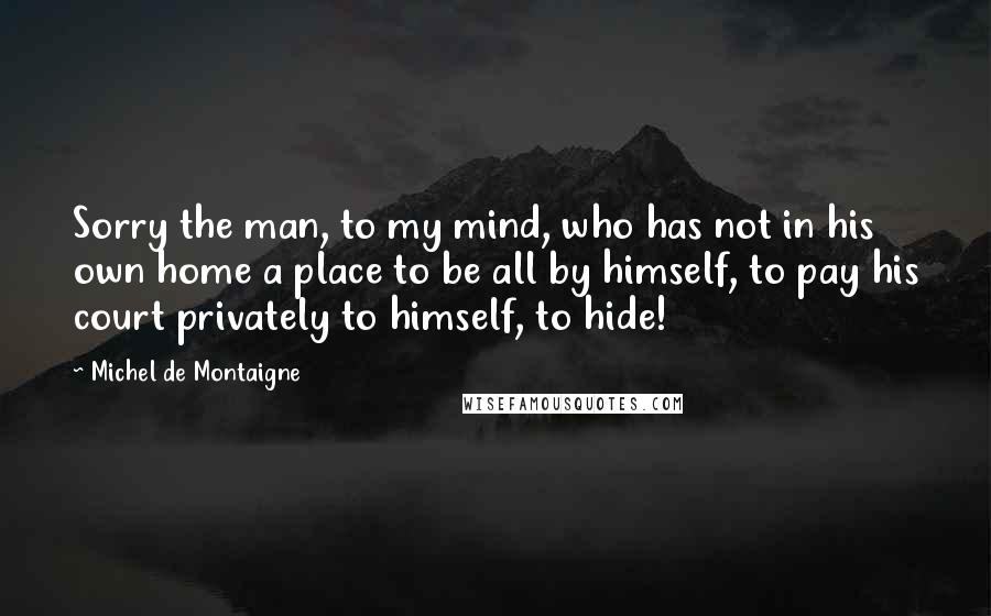 Michel De Montaigne Quotes: Sorry the man, to my mind, who has not in his own home a place to be all by himself, to pay his court privately to himself, to hide!