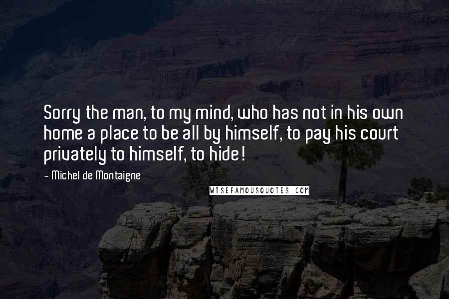 Michel De Montaigne Quotes: Sorry the man, to my mind, who has not in his own home a place to be all by himself, to pay his court privately to himself, to hide!