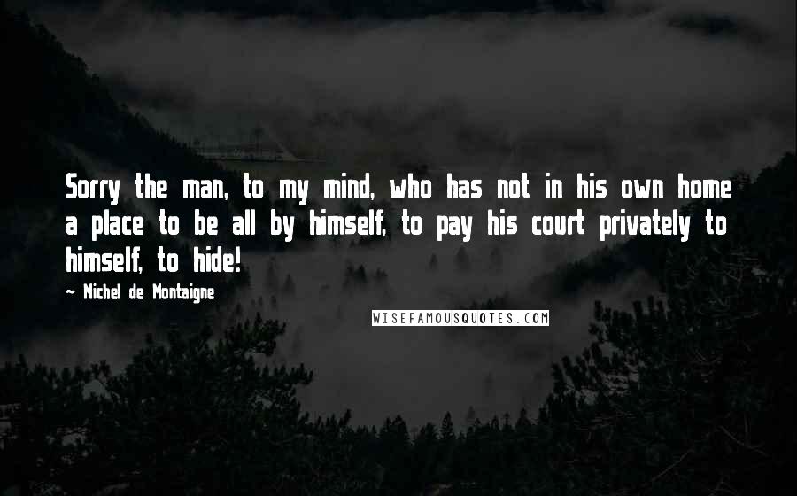 Michel De Montaigne Quotes: Sorry the man, to my mind, who has not in his own home a place to be all by himself, to pay his court privately to himself, to hide!