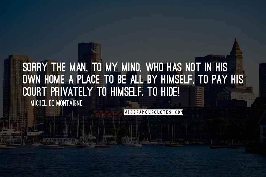 Michel De Montaigne Quotes: Sorry the man, to my mind, who has not in his own home a place to be all by himself, to pay his court privately to himself, to hide!
