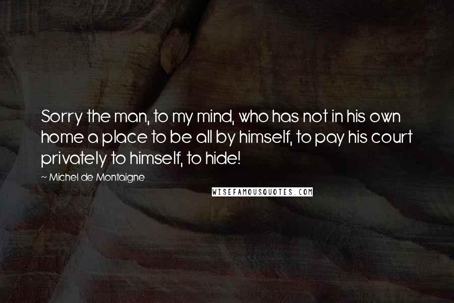 Michel De Montaigne Quotes: Sorry the man, to my mind, who has not in his own home a place to be all by himself, to pay his court privately to himself, to hide!