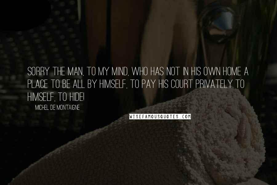 Michel De Montaigne Quotes: Sorry the man, to my mind, who has not in his own home a place to be all by himself, to pay his court privately to himself, to hide!