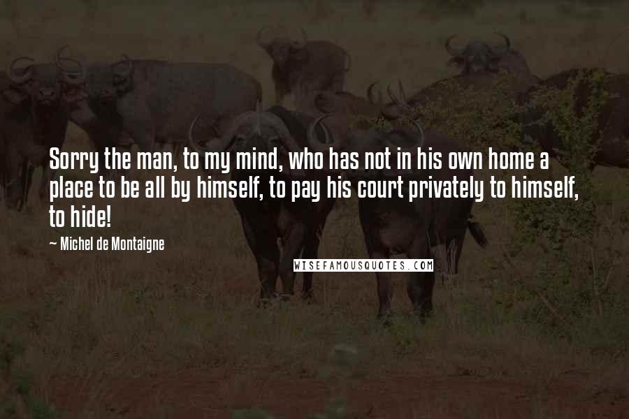Michel De Montaigne Quotes: Sorry the man, to my mind, who has not in his own home a place to be all by himself, to pay his court privately to himself, to hide!