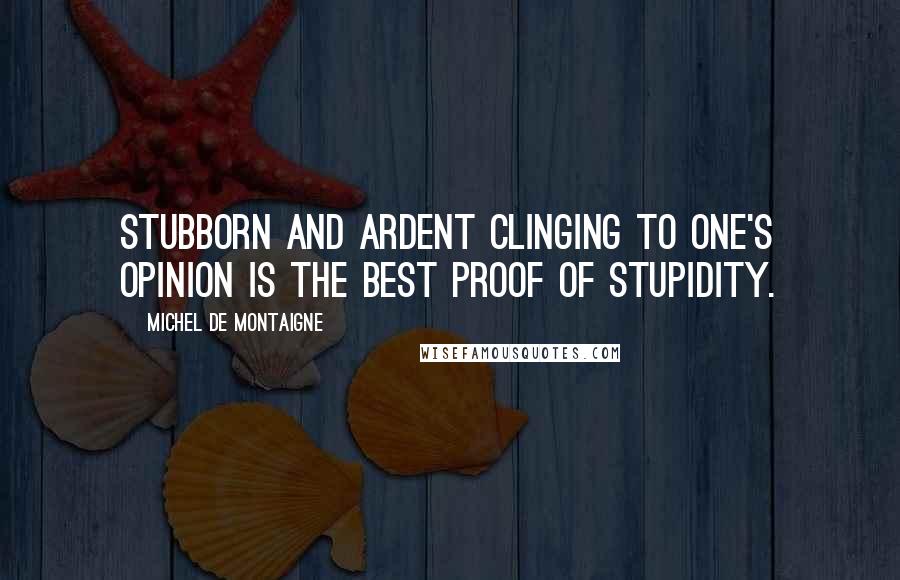 Michel De Montaigne Quotes: Stubborn and ardent clinging to one's opinion is the best proof of stupidity.