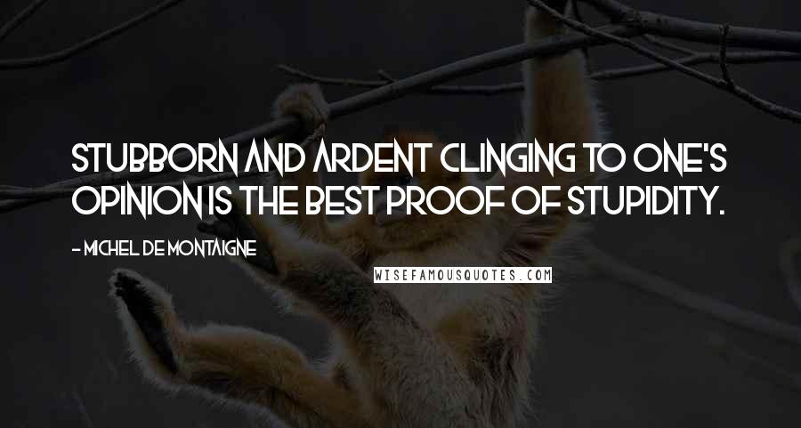 Michel De Montaigne Quotes: Stubborn and ardent clinging to one's opinion is the best proof of stupidity.
