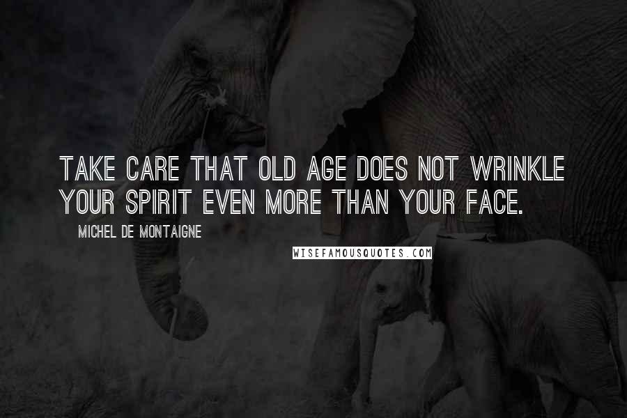 Michel De Montaigne Quotes: Take care that old age does not wrinkle your spirit even more than your face.