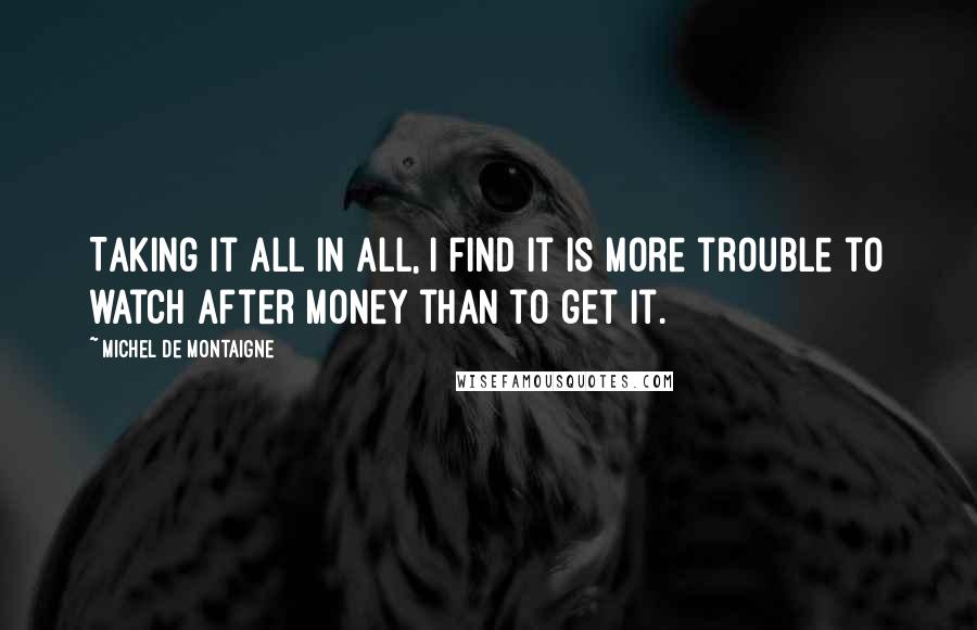 Michel De Montaigne Quotes: Taking it all in all, I find it is more trouble to watch after money than to get it.