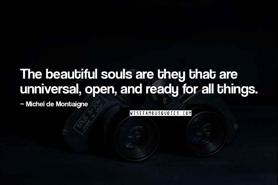 Michel De Montaigne Quotes: The beautiful souls are they that are unniversal, open, and ready for all things.