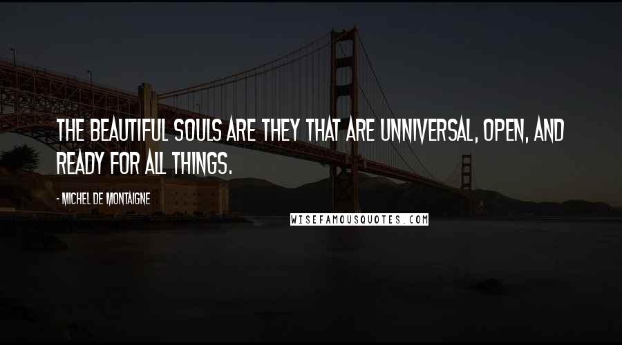 Michel De Montaigne Quotes: The beautiful souls are they that are unniversal, open, and ready for all things.