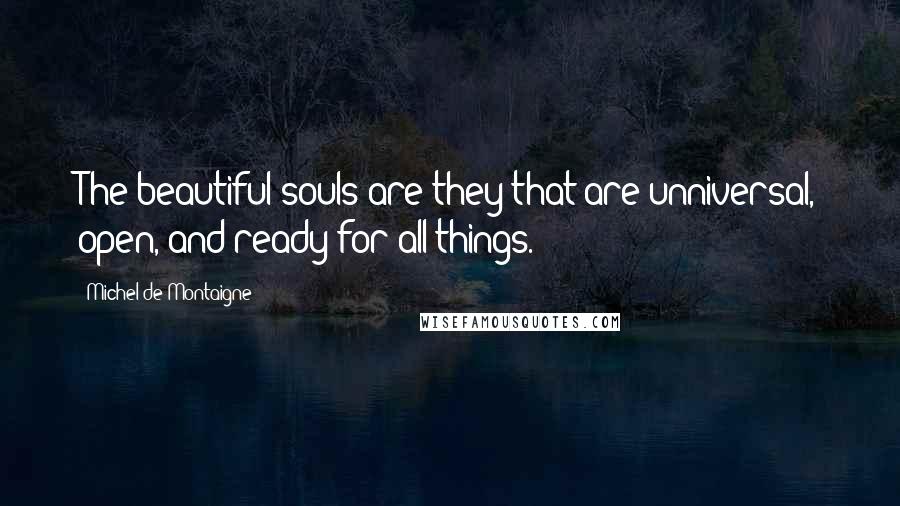 Michel De Montaigne Quotes: The beautiful souls are they that are unniversal, open, and ready for all things.