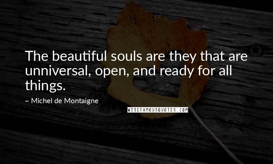 Michel De Montaigne Quotes: The beautiful souls are they that are unniversal, open, and ready for all things.