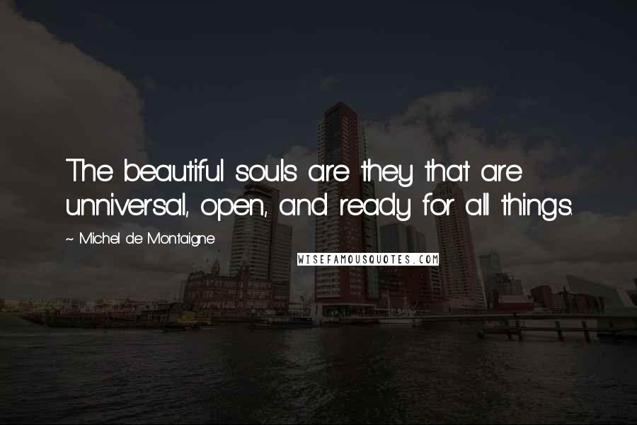 Michel De Montaigne Quotes: The beautiful souls are they that are unniversal, open, and ready for all things.