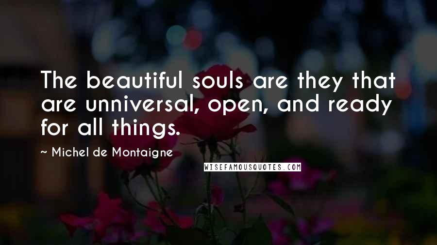 Michel De Montaigne Quotes: The beautiful souls are they that are unniversal, open, and ready for all things.