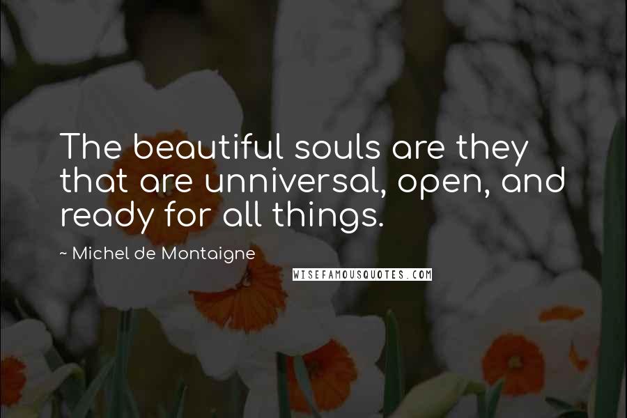 Michel De Montaigne Quotes: The beautiful souls are they that are unniversal, open, and ready for all things.