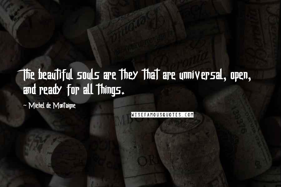 Michel De Montaigne Quotes: The beautiful souls are they that are unniversal, open, and ready for all things.