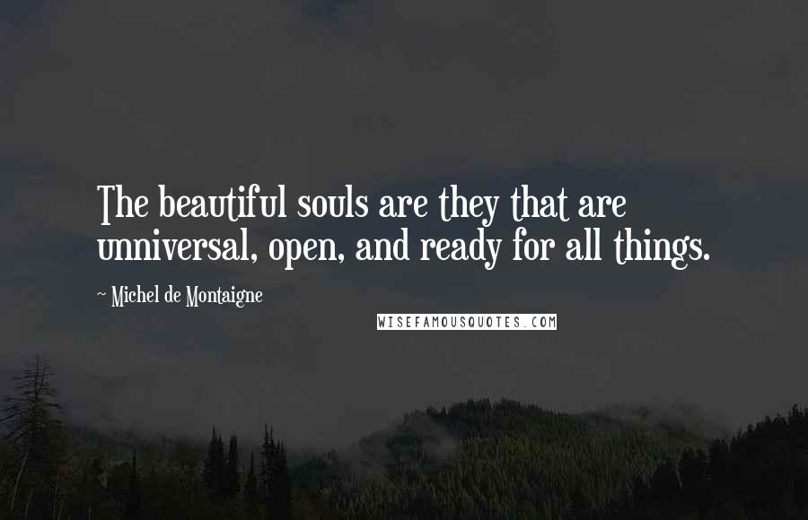 Michel De Montaigne Quotes: The beautiful souls are they that are unniversal, open, and ready for all things.