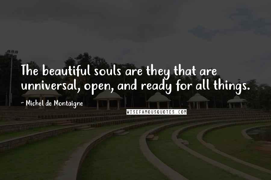 Michel De Montaigne Quotes: The beautiful souls are they that are unniversal, open, and ready for all things.
