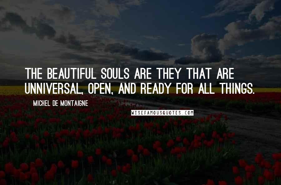 Michel De Montaigne Quotes: The beautiful souls are they that are unniversal, open, and ready for all things.