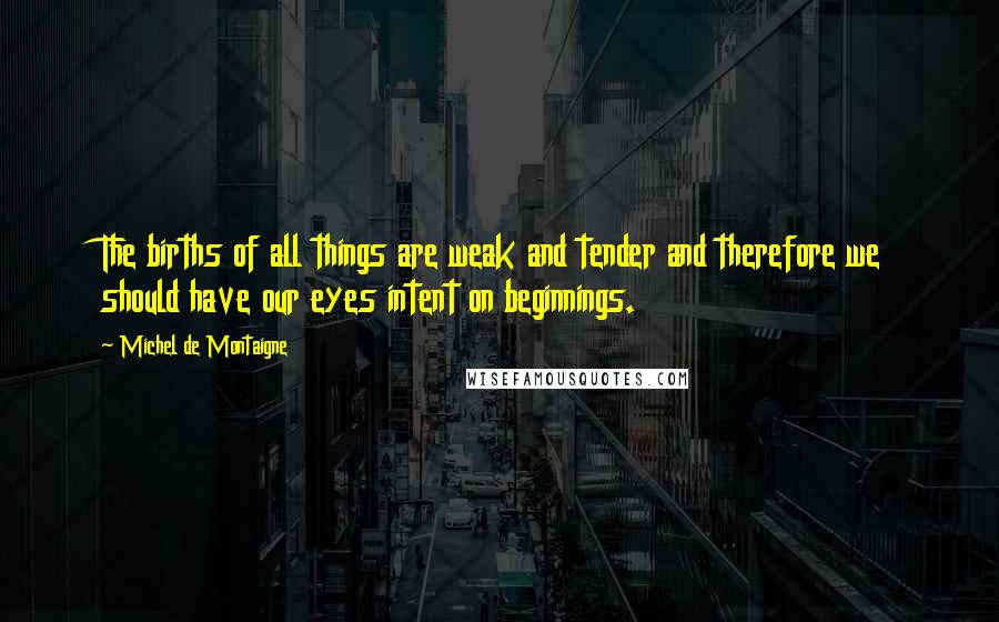 Michel De Montaigne Quotes: The births of all things are weak and tender and therefore we should have our eyes intent on beginnings.
