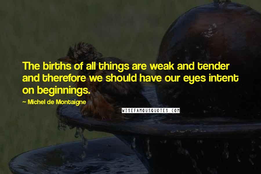 Michel De Montaigne Quotes: The births of all things are weak and tender and therefore we should have our eyes intent on beginnings.
