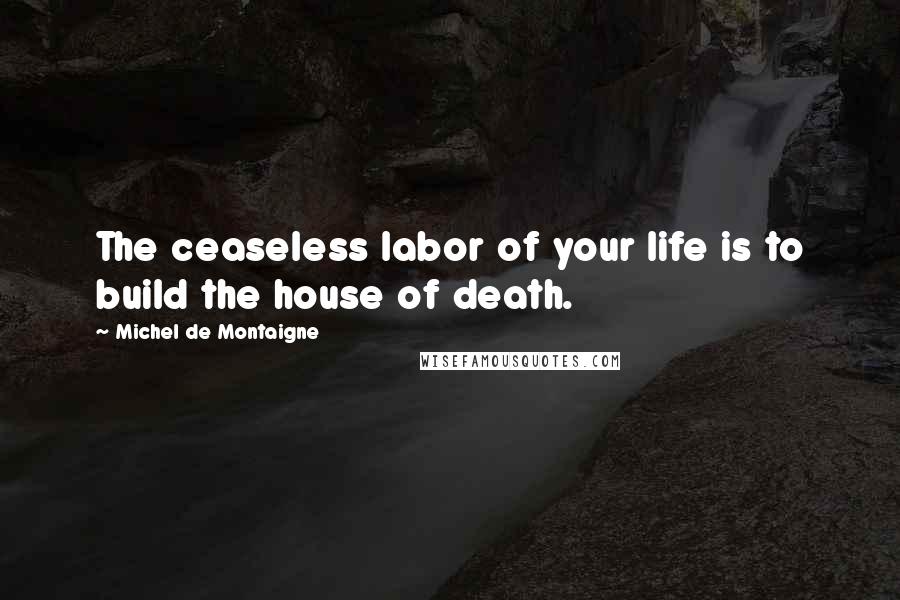 Michel De Montaigne Quotes: The ceaseless labor of your life is to build the house of death.