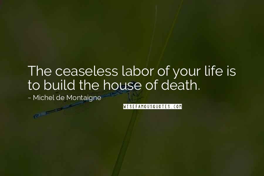 Michel De Montaigne Quotes: The ceaseless labor of your life is to build the house of death.