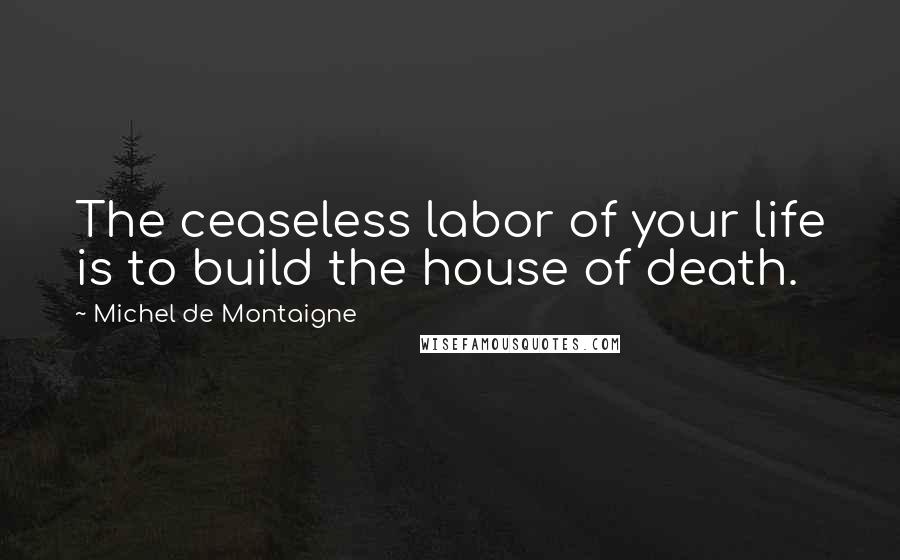 Michel De Montaigne Quotes: The ceaseless labor of your life is to build the house of death.