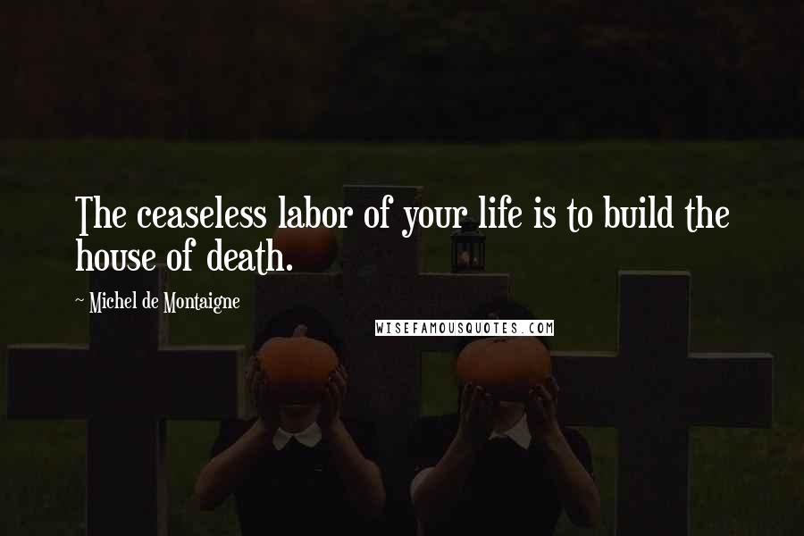 Michel De Montaigne Quotes: The ceaseless labor of your life is to build the house of death.