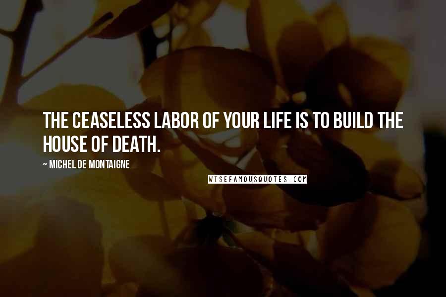 Michel De Montaigne Quotes: The ceaseless labor of your life is to build the house of death.