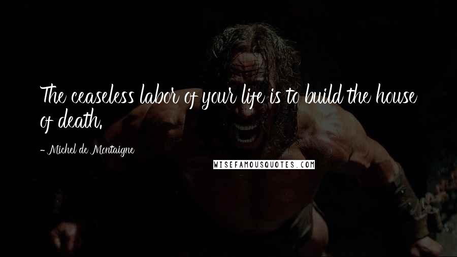 Michel De Montaigne Quotes: The ceaseless labor of your life is to build the house of death.