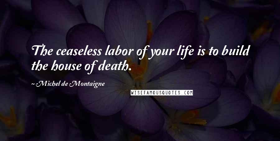 Michel De Montaigne Quotes: The ceaseless labor of your life is to build the house of death.