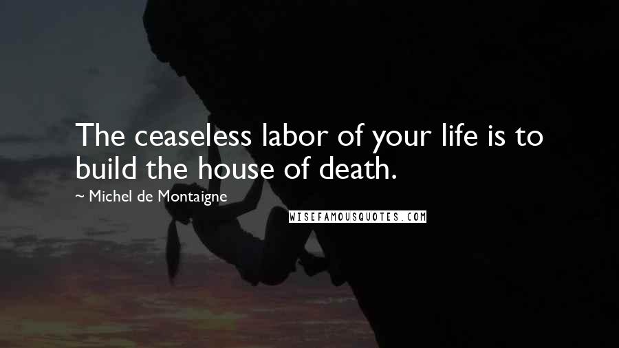 Michel De Montaigne Quotes: The ceaseless labor of your life is to build the house of death.