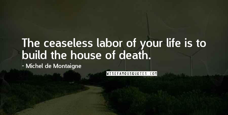 Michel De Montaigne Quotes: The ceaseless labor of your life is to build the house of death.