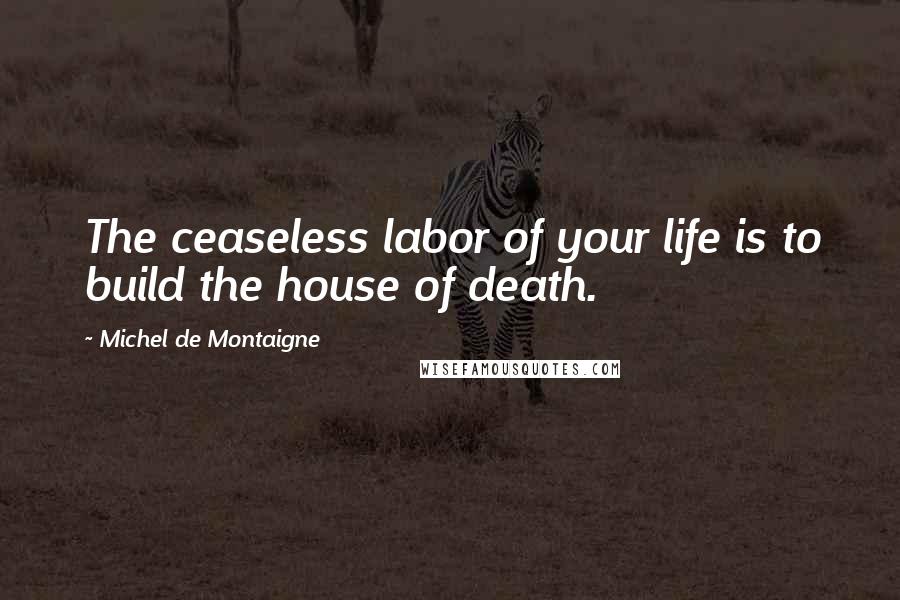 Michel De Montaigne Quotes: The ceaseless labor of your life is to build the house of death.