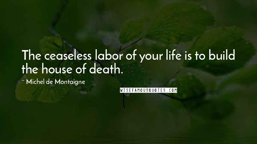 Michel De Montaigne Quotes: The ceaseless labor of your life is to build the house of death.