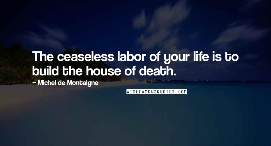 Michel De Montaigne Quotes: The ceaseless labor of your life is to build the house of death.