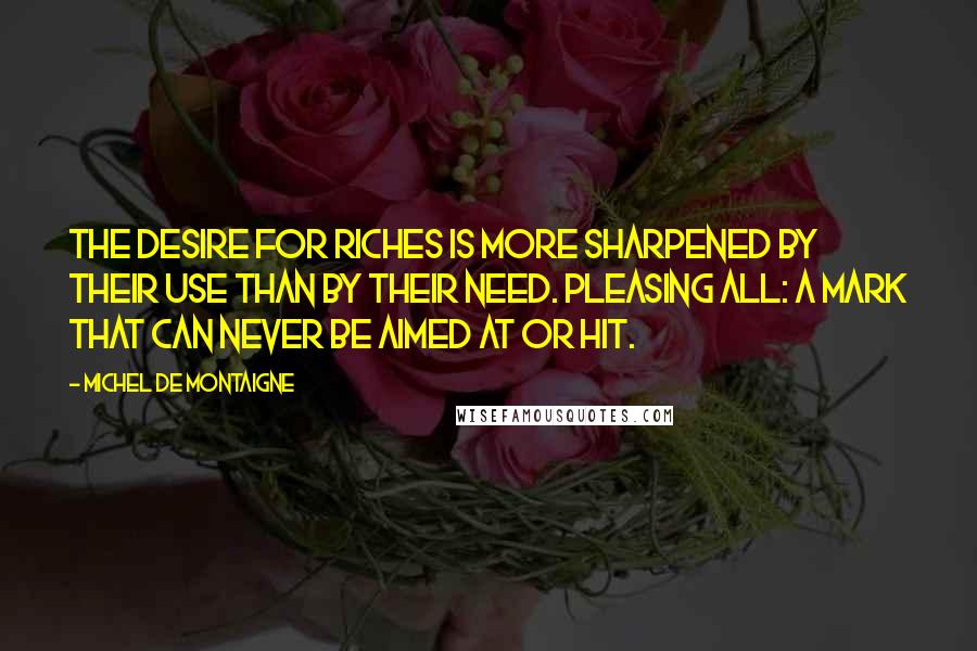 Michel De Montaigne Quotes: The desire for riches is more sharpened by their use than by their need. Pleasing all: a mark that can never be aimed at or hit.