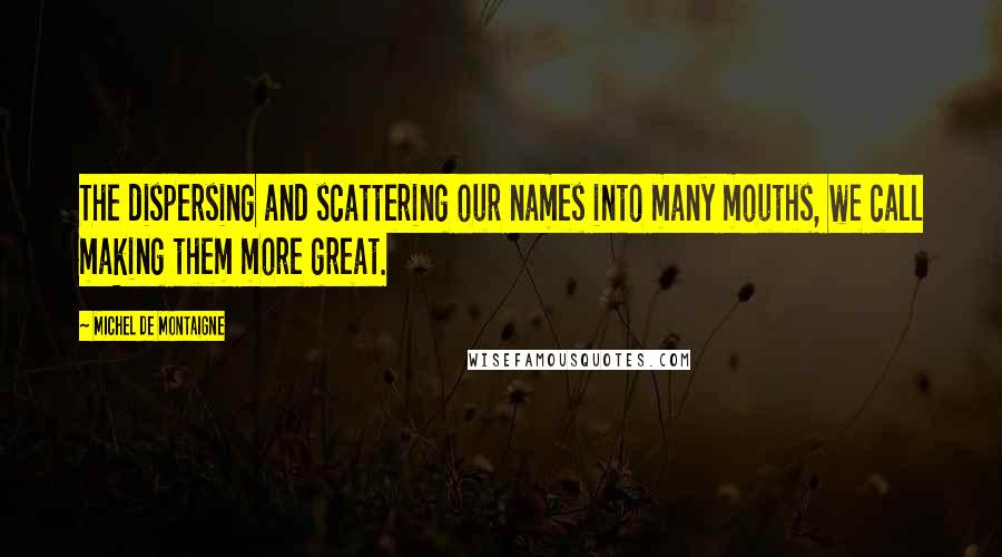 Michel De Montaigne Quotes: The dispersing and scattering our names into many mouths, we call making them more great.