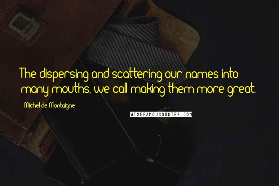 Michel De Montaigne Quotes: The dispersing and scattering our names into many mouths, we call making them more great.