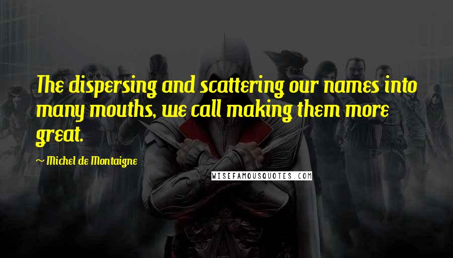 Michel De Montaigne Quotes: The dispersing and scattering our names into many mouths, we call making them more great.
