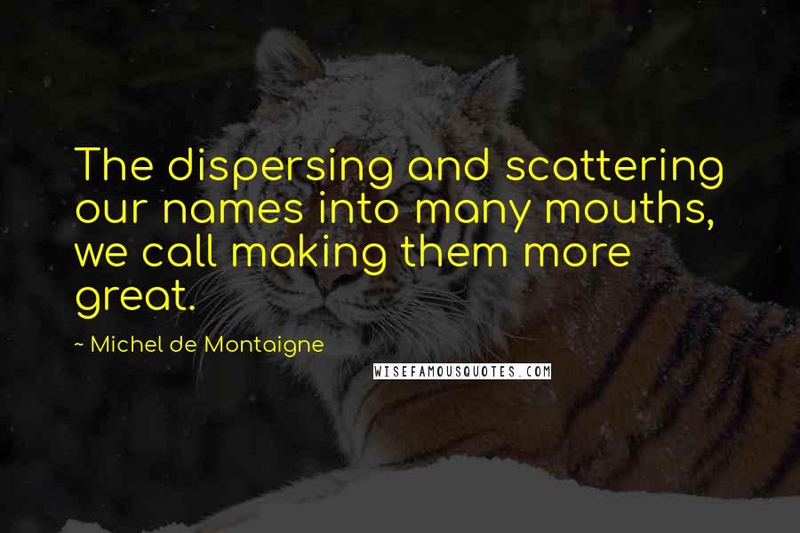 Michel De Montaigne Quotes: The dispersing and scattering our names into many mouths, we call making them more great.