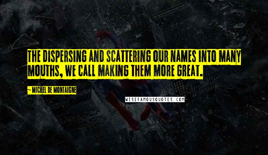 Michel De Montaigne Quotes: The dispersing and scattering our names into many mouths, we call making them more great.